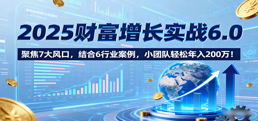 2025财富增长实战6.0，聚焦7大风口，结合6行业案例，小团队轻松年入200万！-资源大汇总