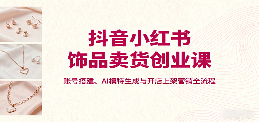 抖音小红书饰品卖货创业课，账号搭建、AI模特生成与开店上架营销全流程-资源大汇总