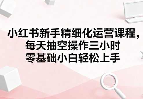小红书新手精细化运营课程，每天抽空操作三小时，零基础小白轻松上手-资源大汇总
