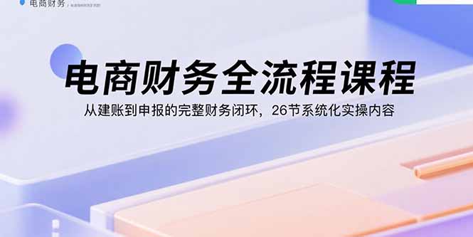电商财务全流程课程：从建账到申报的完整财务闭环，26节系统化实操内容-资源大汇总
