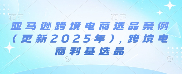 亚马逊跨境电商选品案例(更新2025年10月)，跨境电商利基选品-资源大汇总