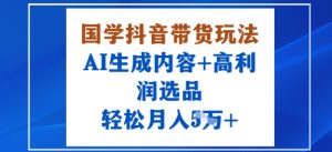 国学抖音带货玩法,AI生成内容+高利润选品,轻松月入1W+-资源大汇总