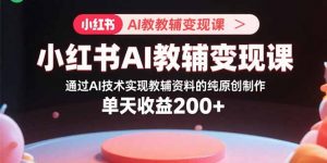 小红书AI教辅变现课，通过AI技术实现教辅资料的纯原创制作  单天收益200+-资源大汇总
