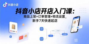 抖音小店开店入门课:商品上架+订单管理+物流设置,新手7天快速起店-资源大汇总