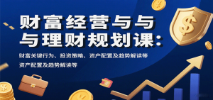 财富经营与理财规划课:财富关键行为、投资策略、资产配置及趋势解读等-资源大汇总