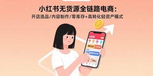 小红书无货源全链路电商：开店选品/内容制作/零库存+高转化轻资产模式-资源大汇总