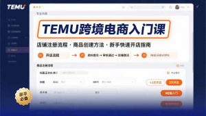 TEMU跨境电商入门课,店铺注册流程,商品创建方法,新手快速开店指南-资源大汇总